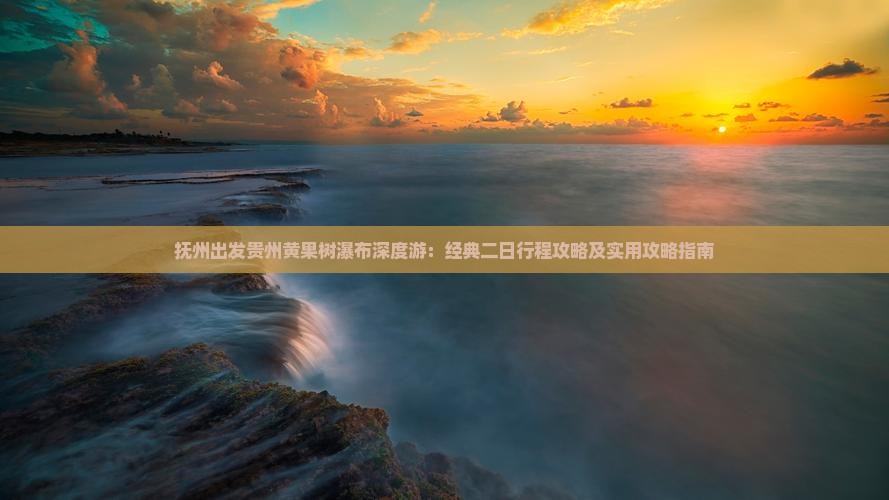 抚州出发贵州黄果树瀑布深度游：经典二日行程攻略及实用攻略指南