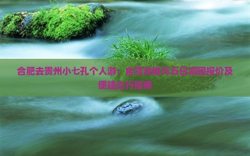 合肥去贵州小七孔个人游：自驾攻略与五日游团报价及便捷出行指南