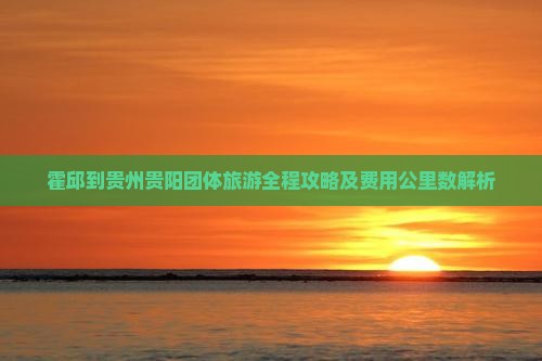 霍邱到贵州贵阳团体旅游全程攻略及费用公里数解析