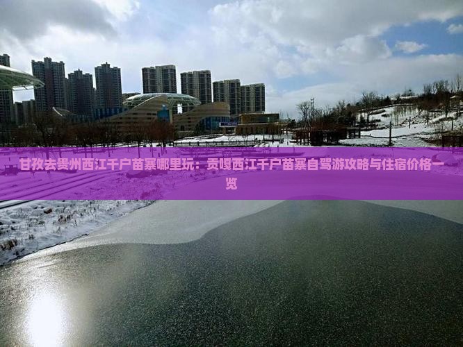 甘孜去贵州西江千户苗寨哪里玩：贡嘎西江千户苗寨自驾游攻略与住宿价格一览