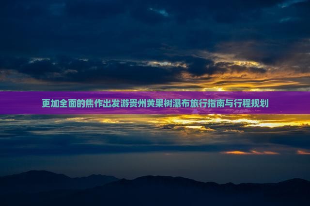 更加全面的焦作出发游贵州黄果树瀑布旅行指南与行程规划