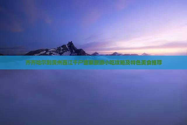 齐齐哈尔到贵州西江千户苗寨旅游小吃攻略及特色美食推荐