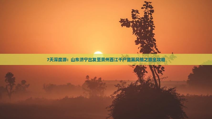 7天深度游：山东济宁出发至贵州西江千户苗寨风情之旅全攻略