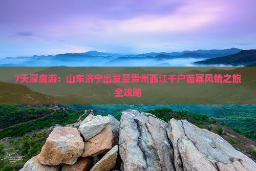 7天深度游：山东济宁出发至贵州西江千户苗寨风情之旅全攻略