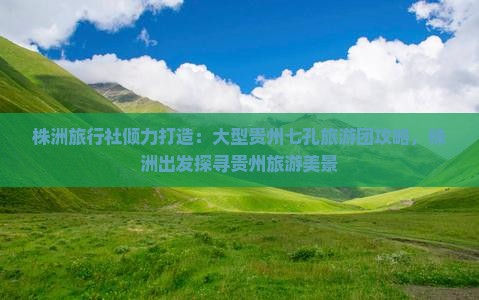 株洲旅行社倾力打造：大型贵州七孔旅游团攻略，株洲出发探寻贵州旅游美景