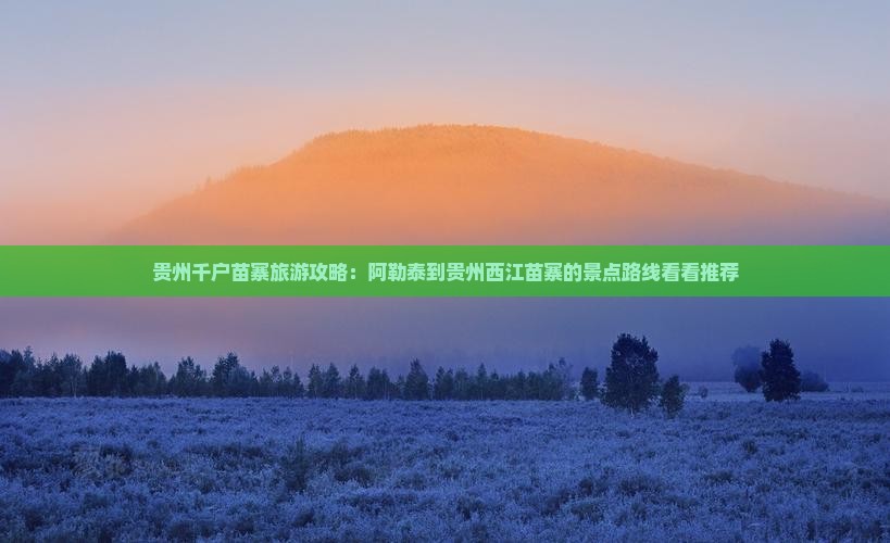 贵州千户苗寨旅游攻略：阿勒泰到贵州西江苗寨的景点路线看看推荐