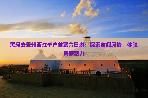 黑河去贵州西江千户苗寨六日游：探索苗侗风情，体验民族魅力