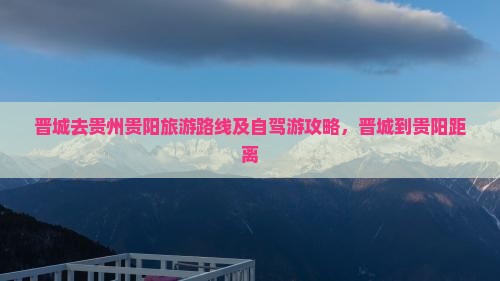 晋城去贵州贵阳旅游路线及自驾游攻略，晋城到贵阳距离