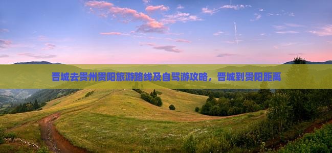 晋城去贵州贵阳旅游路线及自驾游攻略，晋城到贵阳距离