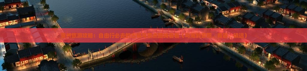 贵州旅游攻略：自由行必去的古镇与景点路线看看（乌海到贵阳、青岩、镇远）