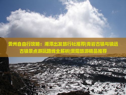 贵州自由行攻略：湘潭出发旅行社推荐|青岩古镇与镇远古镇景点游玩路线全解析|贵阳旅游精品推荐