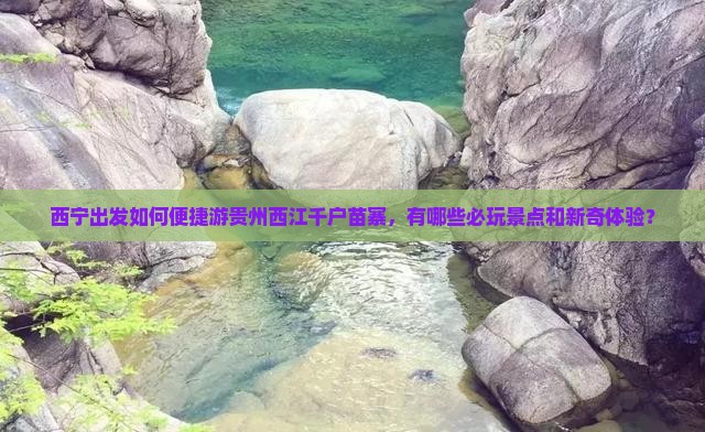 西宁出发如何便捷游贵州西江千户苗寨，有哪些必玩景点和新奇体验？