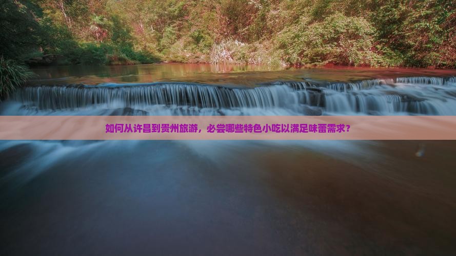 如何从许昌到贵州旅游，必尝哪些特色小吃以满足味蕾需求？
