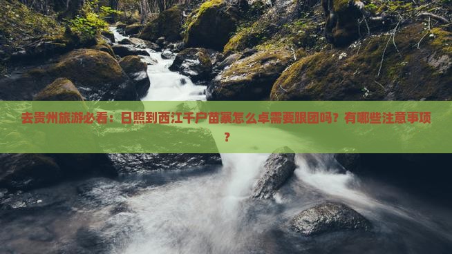 去贵州旅游必看：日照到西江千户苗寨怎么卓需要跟团吗？有哪些注意事项？