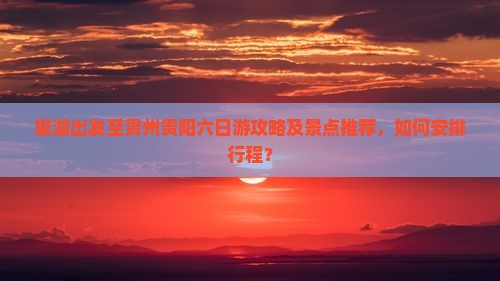 巢湖出发至贵州贵阳六日游攻略及景点推荐，如何安排行程？