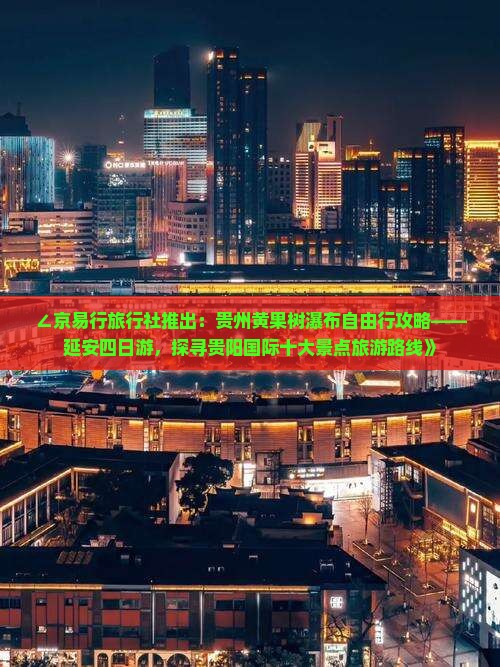 ∠京易行旅行社推出：贵州黄果树瀑布自由行攻略——延安四日游，探寻贵阳国际十大景点旅游路线》