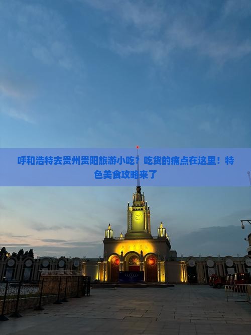 呼和浩特去贵州贵阳旅游小吃？吃货的痛点在这里！特色美食攻略来了