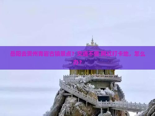 岳阳去贵州青岩古镇景点？交通不便+网红打卡地，怎么办？