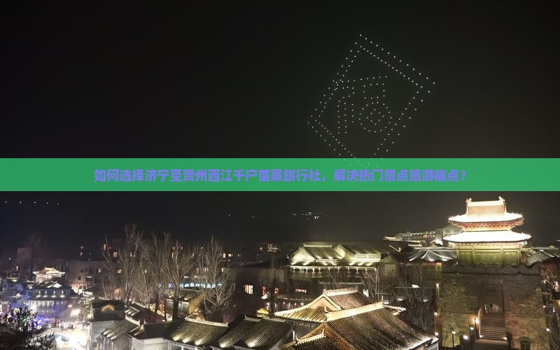 如何选择济宁至贵州西江千户苗寨旅行社，解决热门景点旅游痛点？