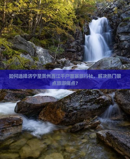 如何选择济宁至贵州西江千户苗寨旅行社，解决热门景点旅游痛点？