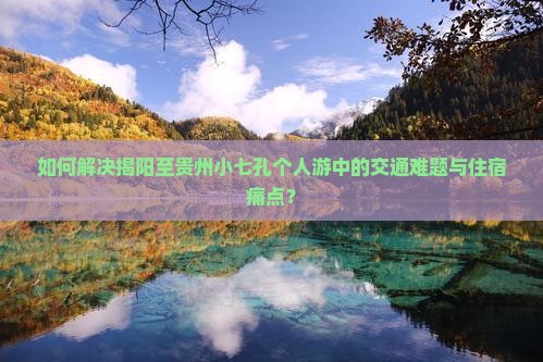 如何解决揭阳至贵州小七孔个人游中的交通难题与住宿痛点？