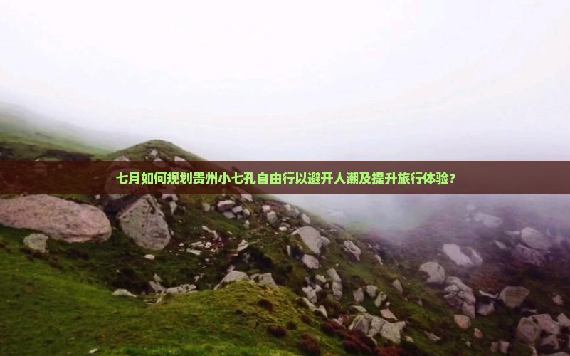 七月如何规划贵州小七孔自由行以避开人潮及提升旅行体验？