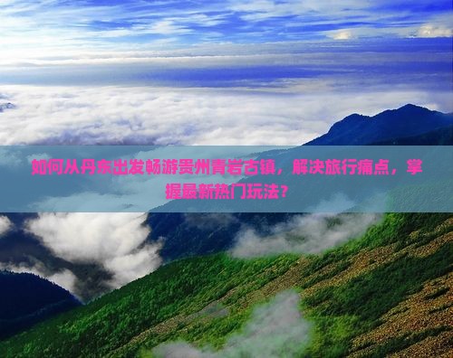 如何从丹东出发畅游贵州青岩古镇，解决旅行痛点，掌握最新热门玩法？