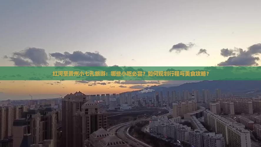 红河至贵州小七孔旅游：哪些小吃必尝？如何规划行程与美食攻略？