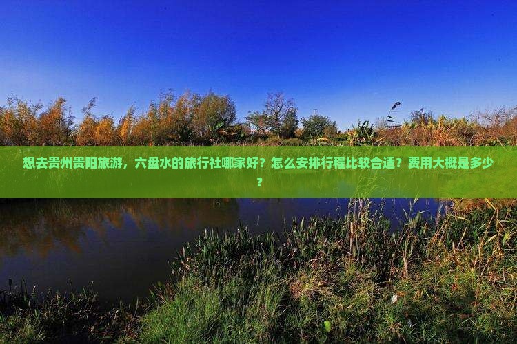 想去贵州贵阳旅游，六盘水的旅行社哪家好？怎么安排行程比较合适？费用大概是多少？