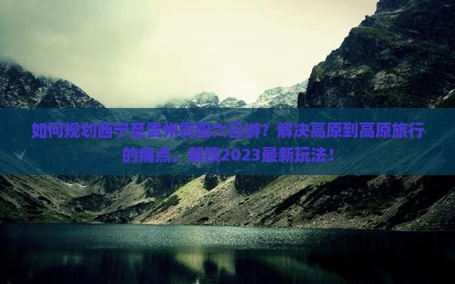 如何规划西宁至贵州贵阳六日游？解决高原到高原旅行的痛点，解锁2023最新玩法！