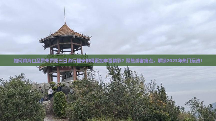 如何将海口至贵州贵阳三日游行程安排得更加丰富精彩？聚焦游客痛点，解锁2023年热门玩法！