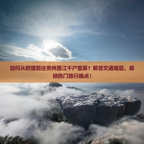 如何从鹤壁前往贵州西江千户苗寨？解答交通难题，解锁热门旅行痛点！