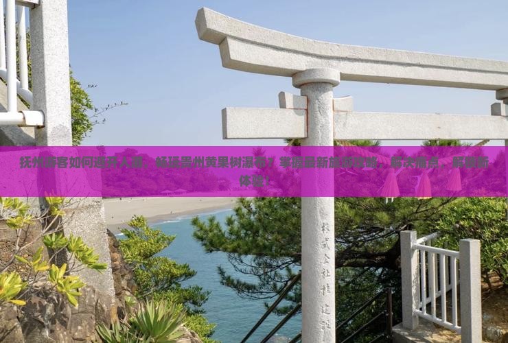 抚州游客如何避开人潮，畅玩贵州黄果树瀑布？掌握最新旅游攻略，解决痛点，解锁新体验！