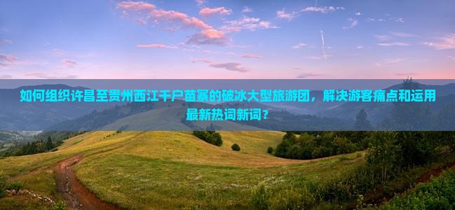 如何组织许昌至贵州西江千户苗寨的破冰大型旅游团，解决游客痛点和运用最新热词新词？