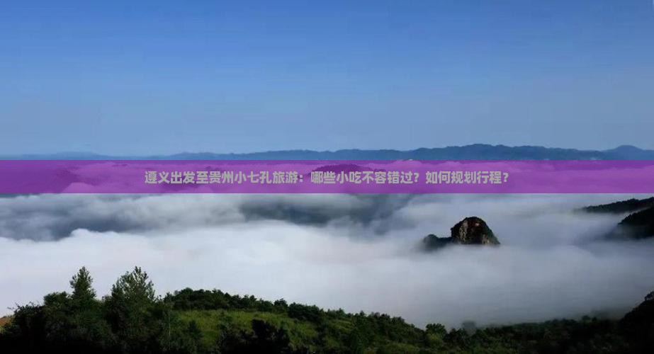 遵义出发至贵州小七孔旅游：哪些小吃不容错过？如何规划行程？