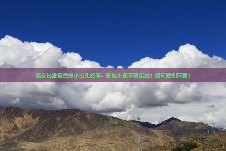 遵义出发至贵州小七孔旅游：哪些小吃不容错过？如何规划行程？