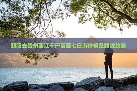 朝阳去贵州西江千户苗寨七日游价格及路线攻略