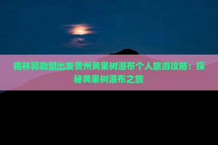 锡林郭勒盟出发贵州黄果树瀑布个人旅游攻略：探秘黄果树瀑布之旅
