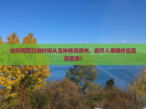 如何用四日游时间从玉林畅游贵州，避开人潮拥挤实现深度游？