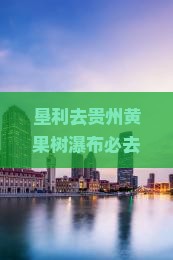 垦利去贵州黄果树瀑布必去地：探寻黄果树大瀑布及周边绝佳景点之旅