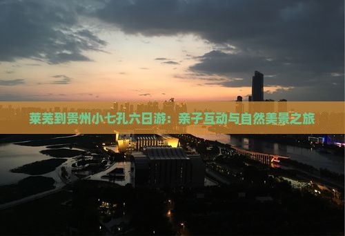 莱芜到贵州小七孔六日游：亲子互动与自然美景之旅