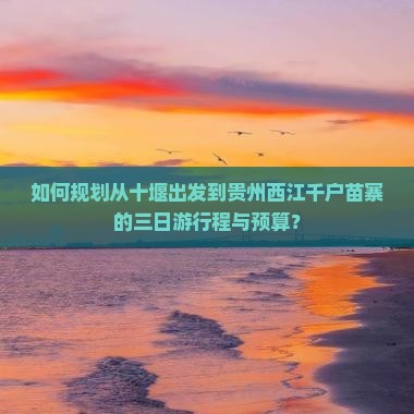 如何规划从十堰出发到贵州西江千户苗寨的三日游行程与预算？