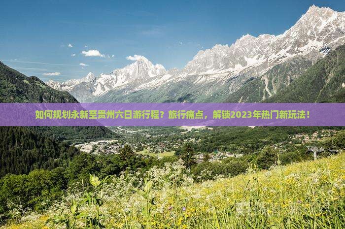 如何规划永新至贵州六日游行程？旅行痛点，解锁2023年热门新玩法！