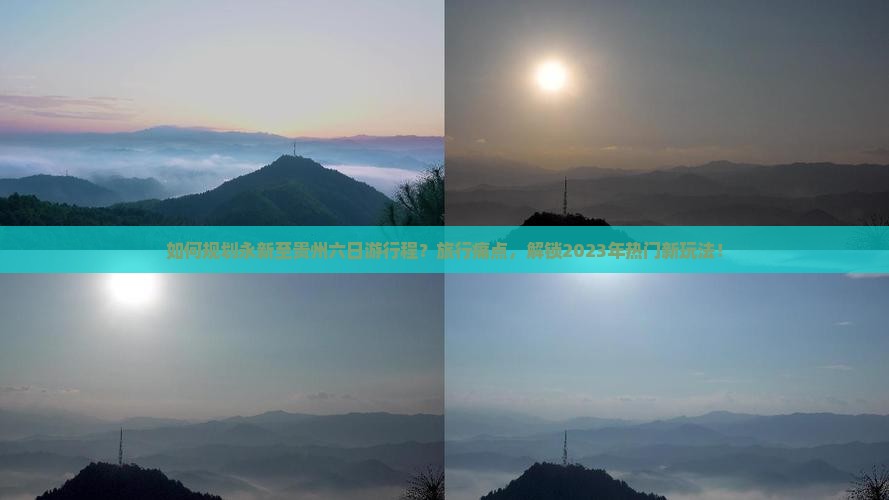 如何规划永新至贵州六日游行程？旅行痛点，解锁2023年热门新玩法！