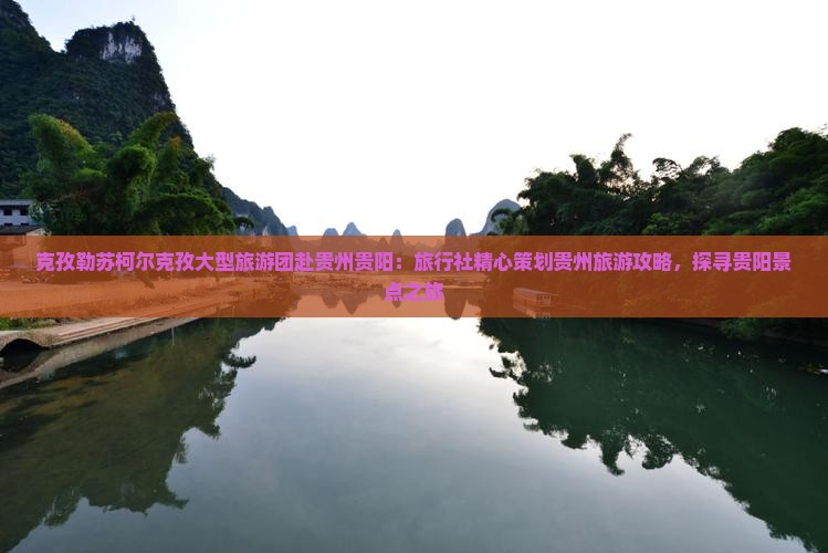 克孜勒苏柯尔克孜大型旅游团赴贵州贵阳：旅行社精心策划贵州旅游攻略，探寻贵阳景点之旅