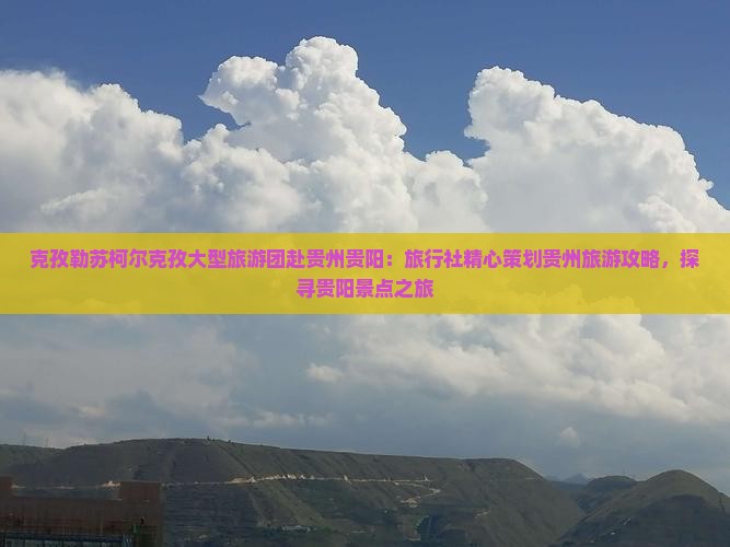 克孜勒苏柯尔克孜大型旅游团赴贵州贵阳：旅行社精心策划贵州旅游攻略，探寻贵阳景点之旅