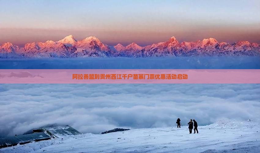 阿拉善盟到贵州西江千户苗寨门票优惠活动启动