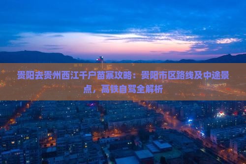 贵阳去贵州西江千户苗寨攻略：贵阳市区路线及中途景点，高铁自驾全解析