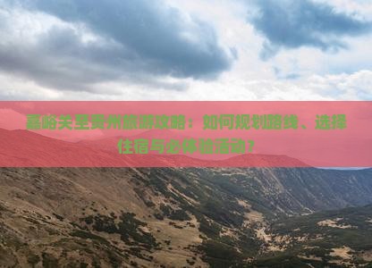 嘉峪关至贵州旅游攻略：如何规划路线、选择住宿与必体验活动？