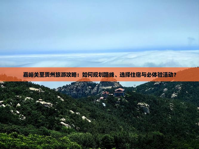 嘉峪关至贵州旅游攻略：如何规划路线、选择住宿与必体验活动？